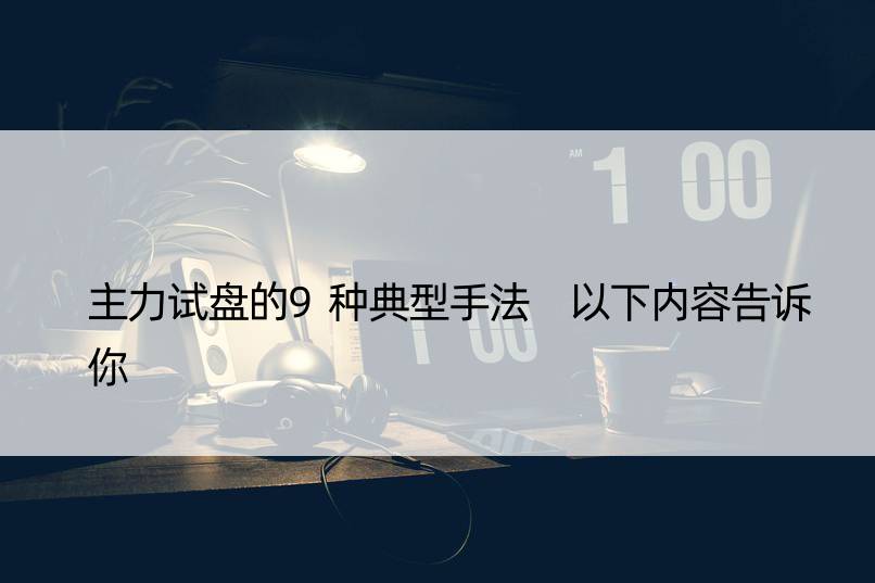 主力试盘的9种典型手法 以下内容告诉你