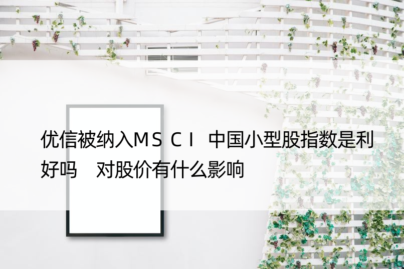 优信被纳入MSCI中国小型股指数是利好吗 对股价有什么影响