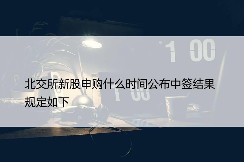 北交所新股申购什么时间公布中签结果 规定如下