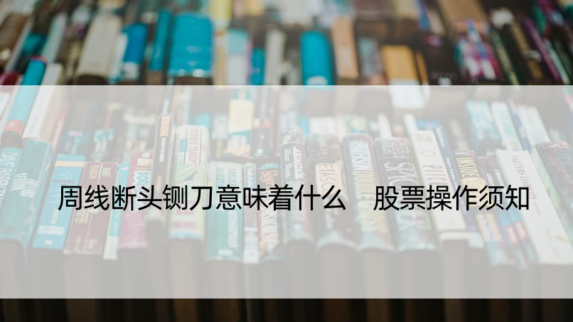 周线断头铡刀意味着什么 股票操作须知