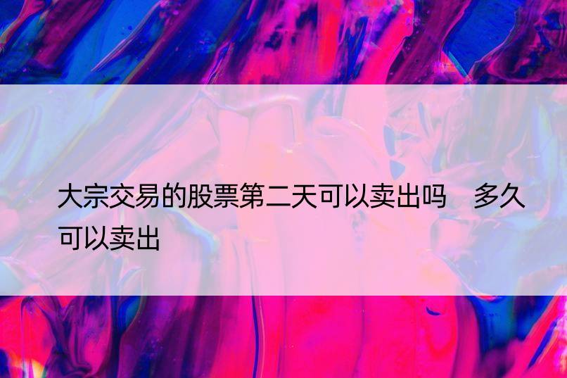 大宗交易的股票第二天可以卖出吗 多久可以卖出