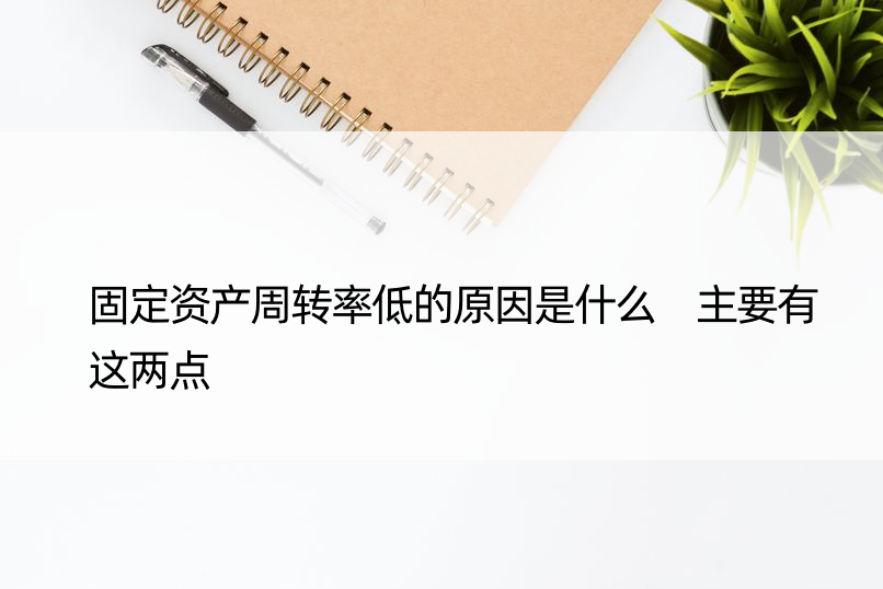 固定资产周转率低的原因是什么 主要有这两点