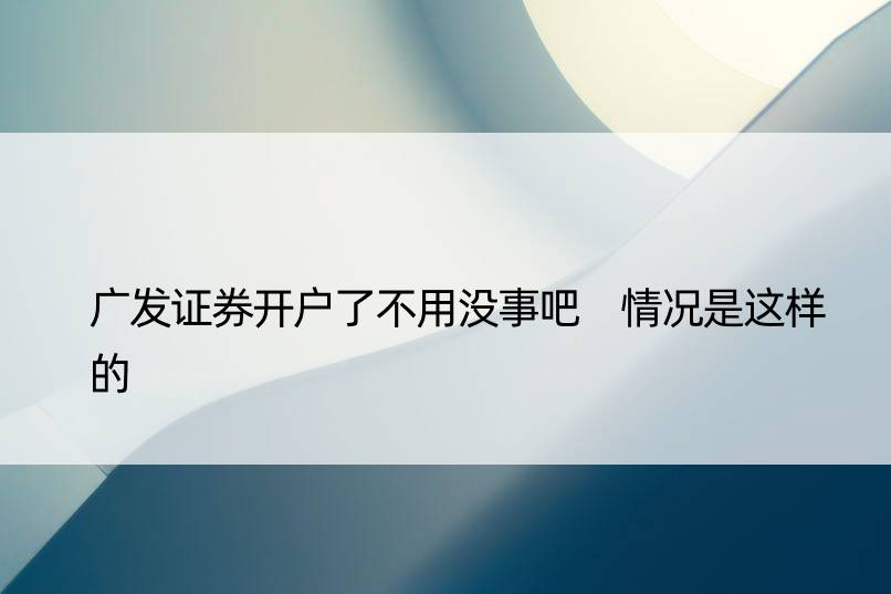 广发证券开户了不用没事吧 情况是这样的