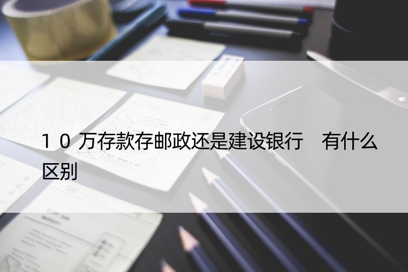 10万存款存邮政还是建设银行 有什么区别