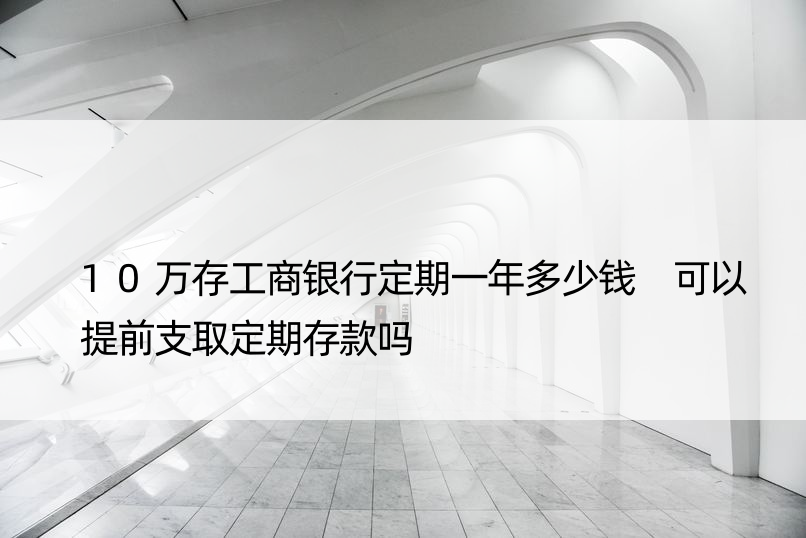 10万存工商银行定期一年多少钱 可以提前支取定期存款吗