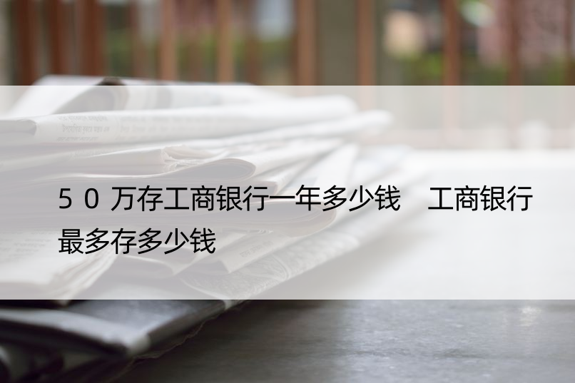 50万存工商银行一年多少钱 工商银行最多存多少钱