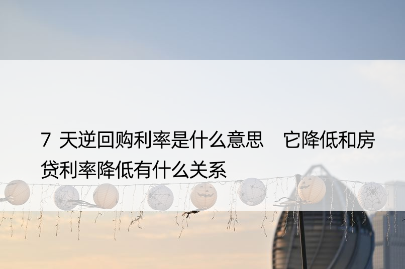 7天逆回购利率是什么意思 它降低和房贷利率降低有什么关系