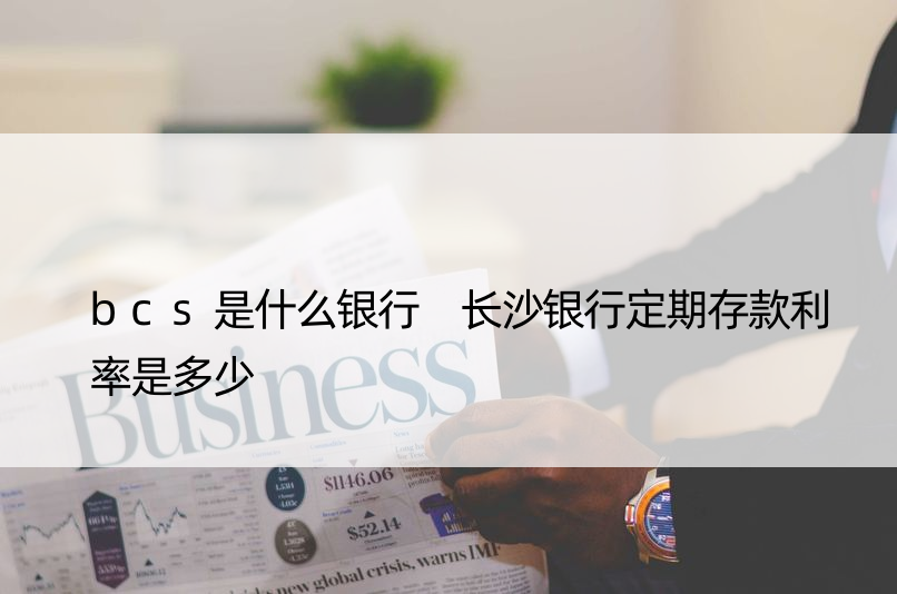 bcs是什么银行 长沙银行定期存款利率是多少