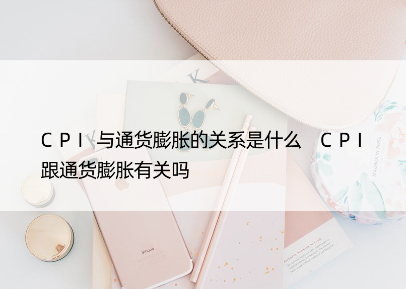 CPI与通货膨胀的关系是什么 CPI跟通货膨胀有关吗