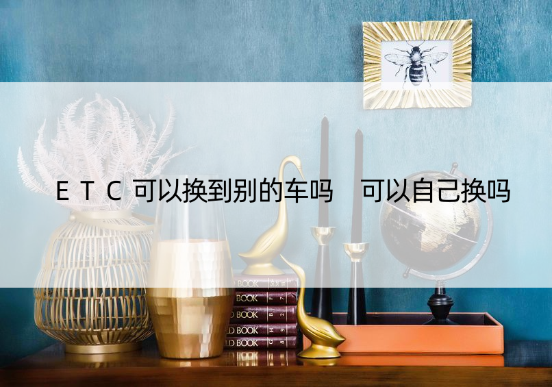 ETC可以换到别的车吗 可以自己换吗