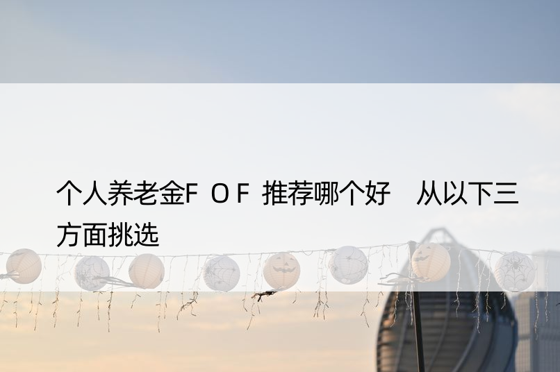 个人养老金FOF推荐哪个好 从以下三方面挑选