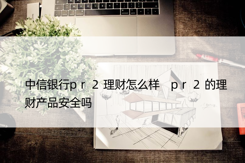 中信银行pr2理财怎么样 pr2的理财产品安全吗