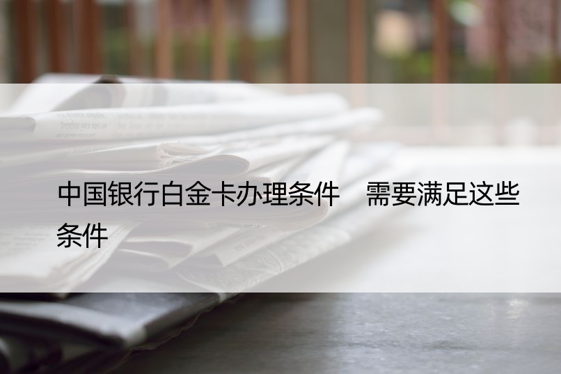 中国银行白金卡办理条件 需要满足这些条件