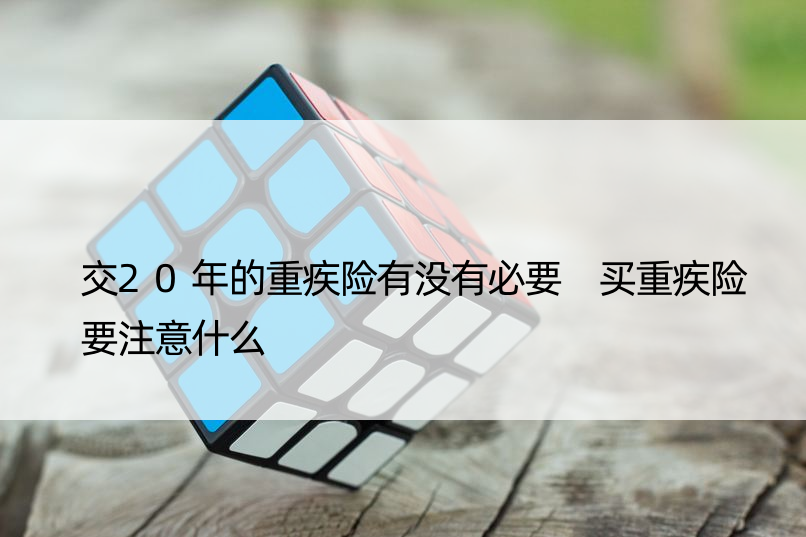 交20年的重疾险有没有必要 买重疾险要注意什么