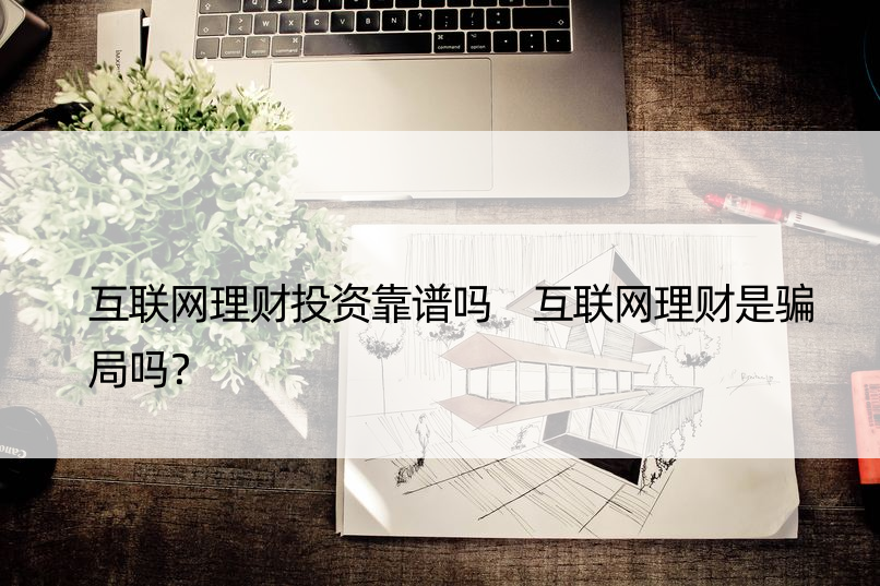 互联网理财投资靠谱吗 互联网理财是骗局吗？