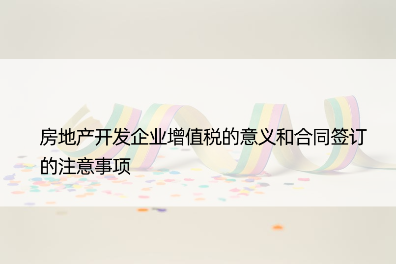 房地产开发企业增值税的意义和合同签订的注意事项