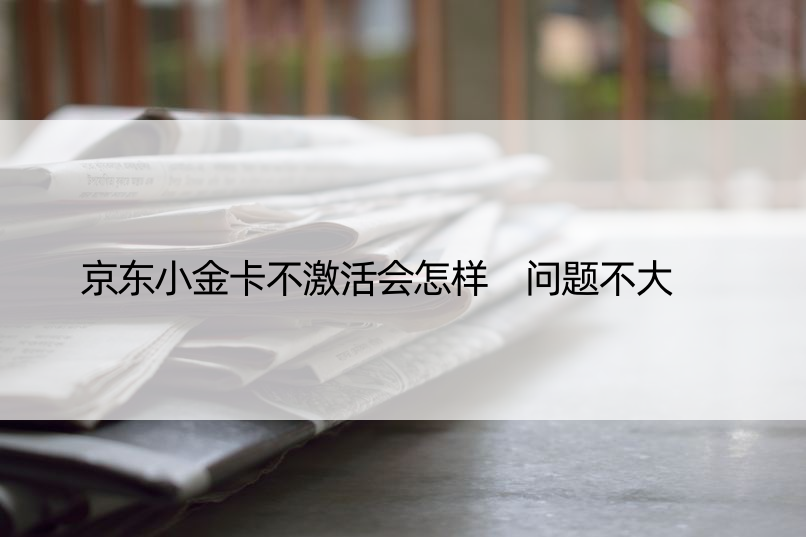 京东小金卡不激活会怎样 问题不大