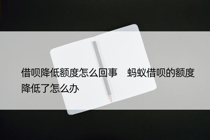 借呗降低额度怎么回事 蚂蚁借呗的额度降低了怎么办