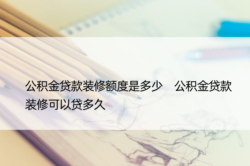 公积金贷款装修额度是多少 公积金贷款装修可以贷多久