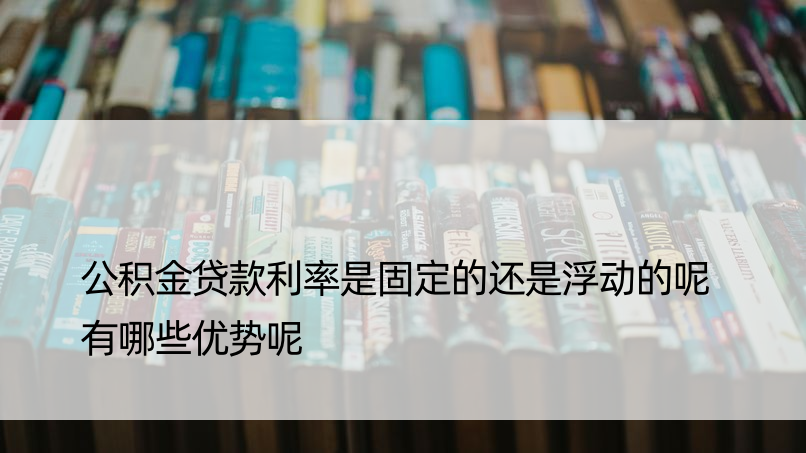 公积金贷款利率是固定的还是浮动的呢 有哪些优势呢