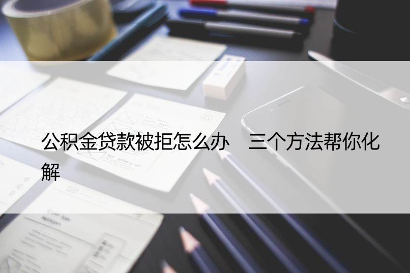 公积金贷款被拒怎么办 三个方法帮你化解