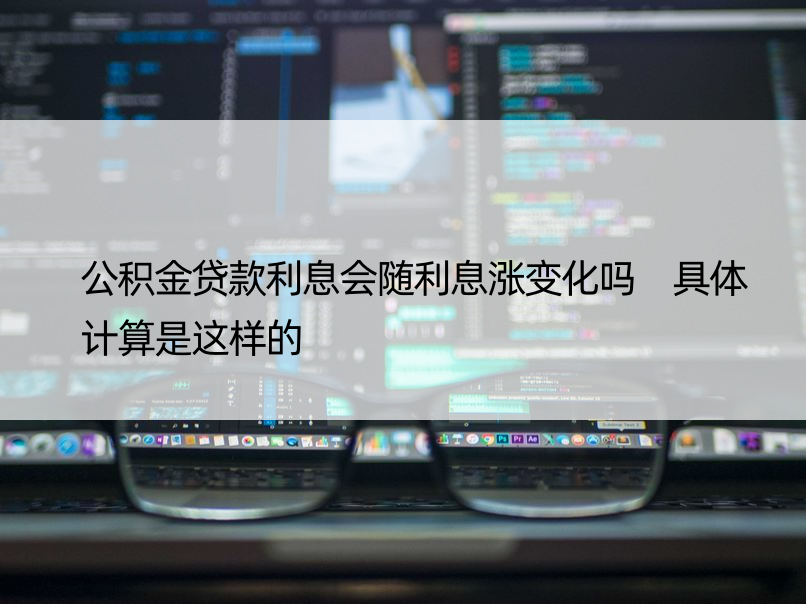 公积金贷款利息会随利息涨变化吗 具体计算是这样的