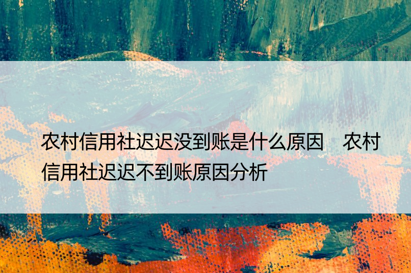农村信用社迟迟没到账是什么原因 农村信用社迟迟不到账原因分析