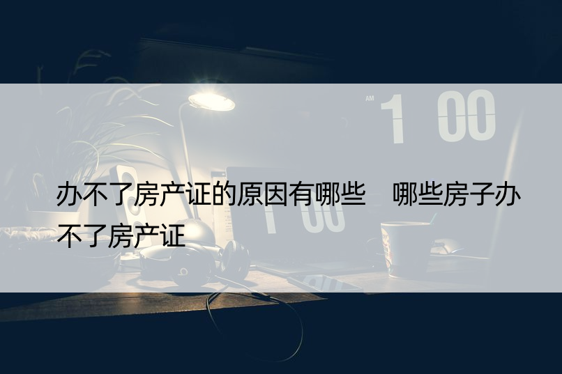 办不了房产证的原因有哪些 哪些房子办不了房产证