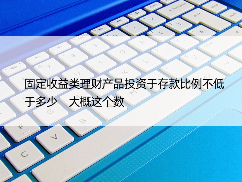 固定收益类理财产品投资于存款比例不低于多少 大概这个数