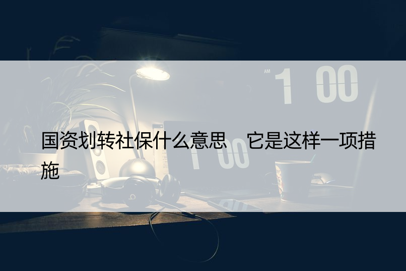 国资划转社保什么意思 它是这样一项措施