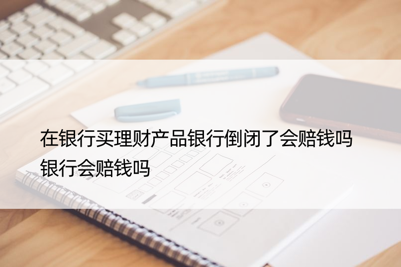 在银行买理财产品银行倒闭了会赔钱吗 银行会赔钱吗