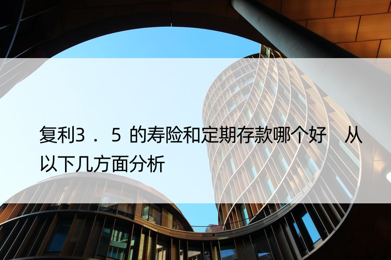 复利3.5的寿险和定期存款哪个好 从以下几方面分析