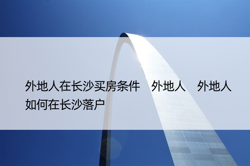 外地人在长沙买房条件 外地人 外地人如何在长沙落户