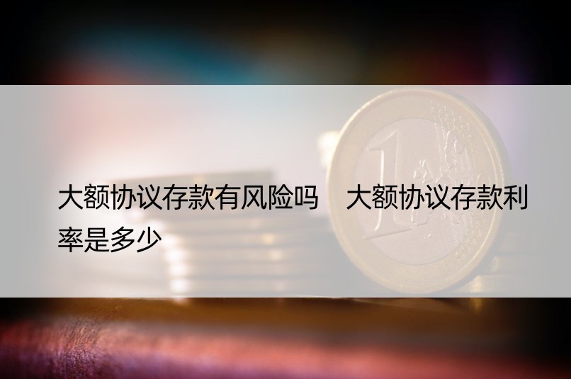 大额协议存款有风险吗 大额协议存款利率是多少