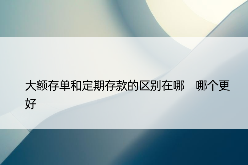 大额存单和定期存款的区别在哪 哪个更好