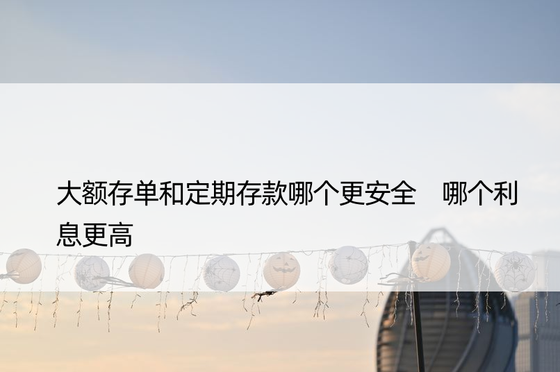 大额存单和定期存款哪个更安全 哪个利息更高