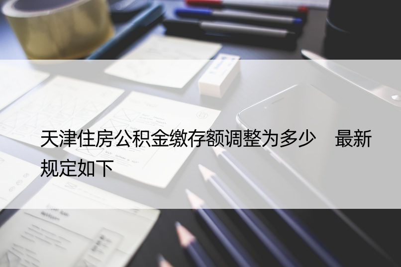 天津住房公积金缴存额调整为多少 最新规定如下