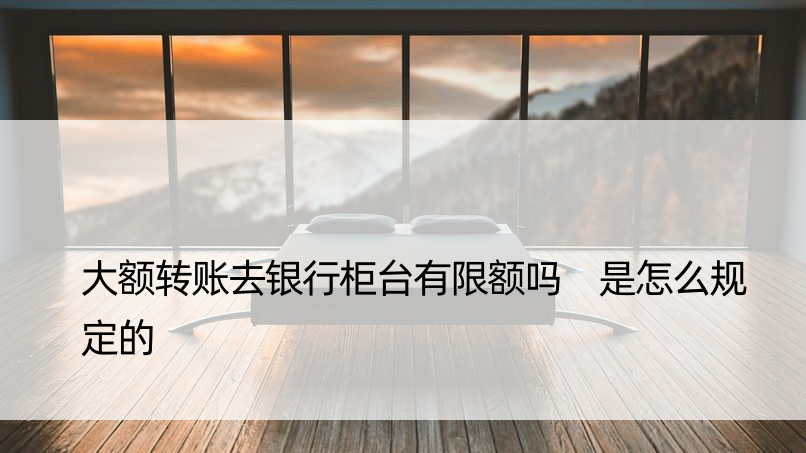 大额转账去银行柜台有限额吗 是怎么规定的