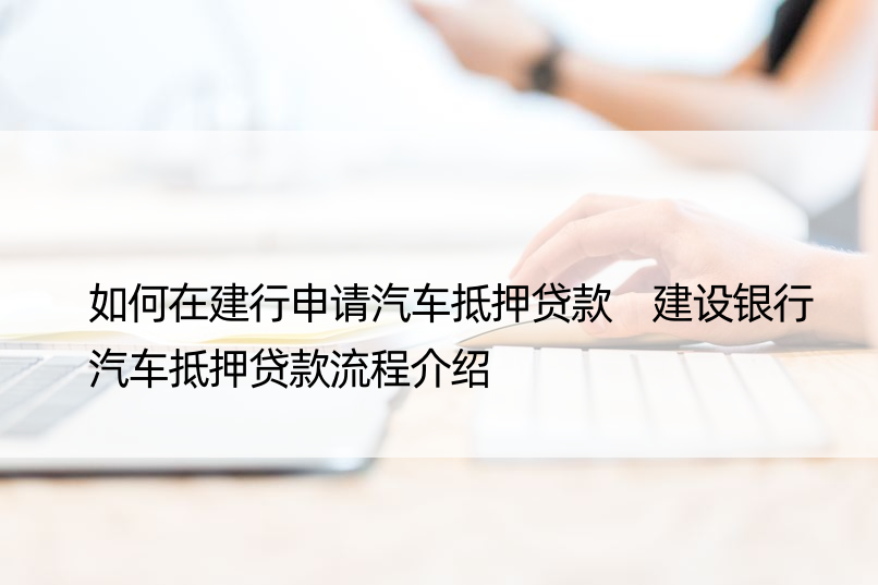 如何在建行申请汽车抵押贷款 建设银行汽车抵押贷款流程介绍