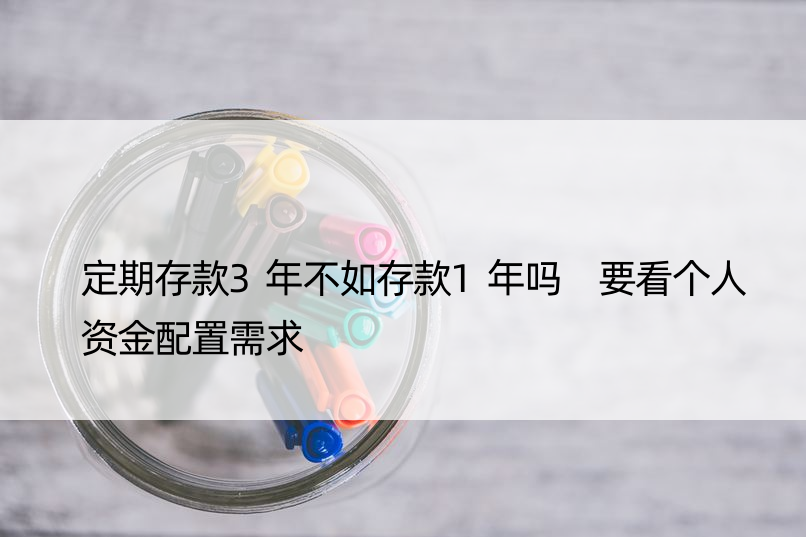 定期存款3年不如存款1年吗 要看个人资金配置需求