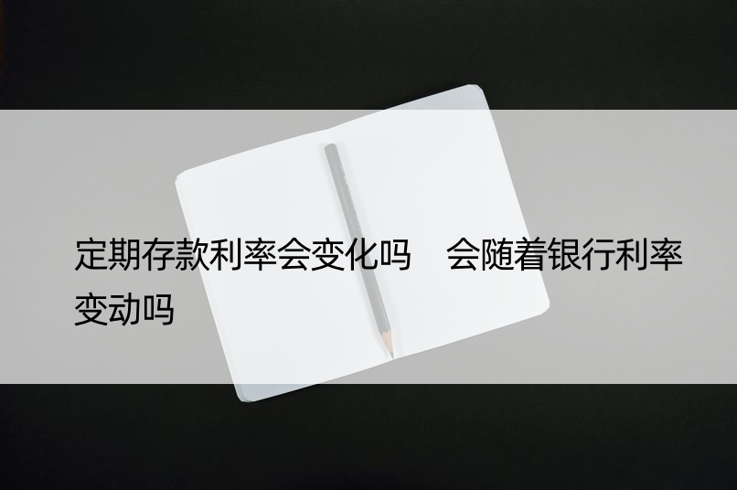 定期存款利率会变化吗 会随着银行利率变动吗