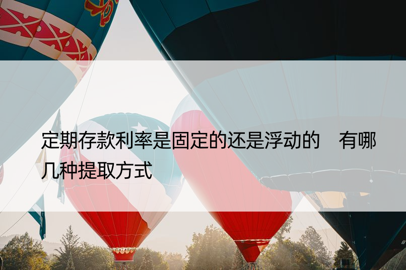 定期存款利率是固定的还是浮动的 有哪几种提取方式