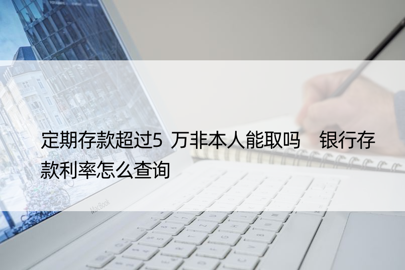 定期存款超过5万非本人能取吗 银行存款利率怎么查询