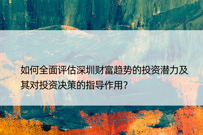 如何全面评估深圳财富趋势的投资潜力及其对投资决策的指导作用？