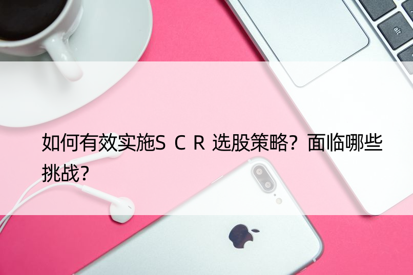 如何有效实施SCR选股策略？面临哪些挑战？