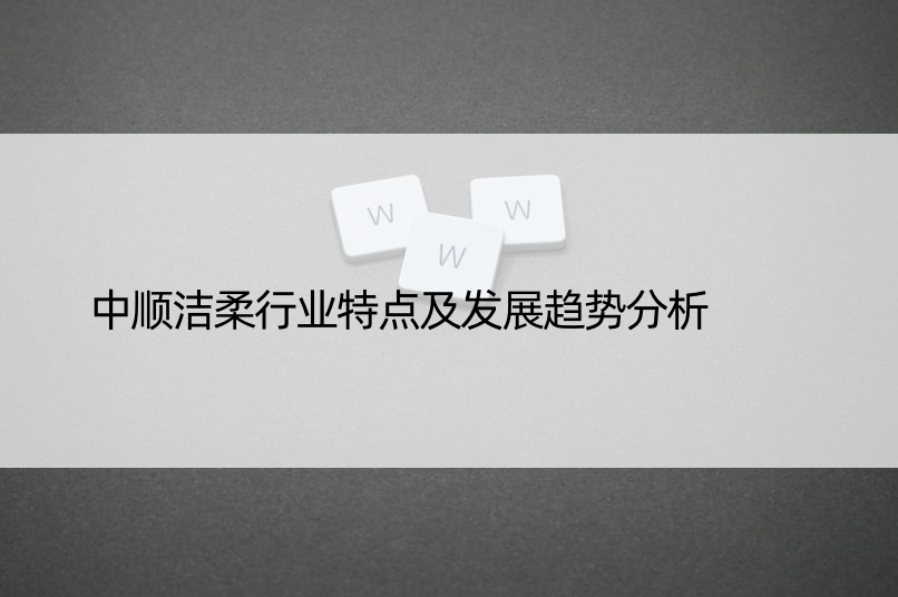 中顺洁柔行业特点及发展趋势分析