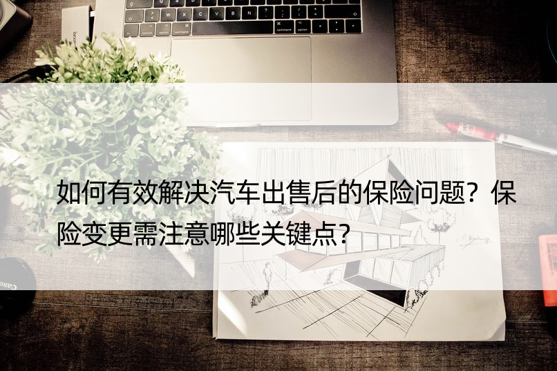 如何有效解决汽车出售后的保险问题？保险变更需注意哪些关键点？