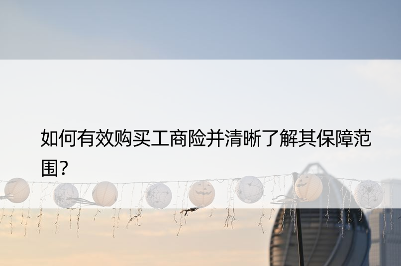 如何有效购买工商险并清晰了解其保障范围？