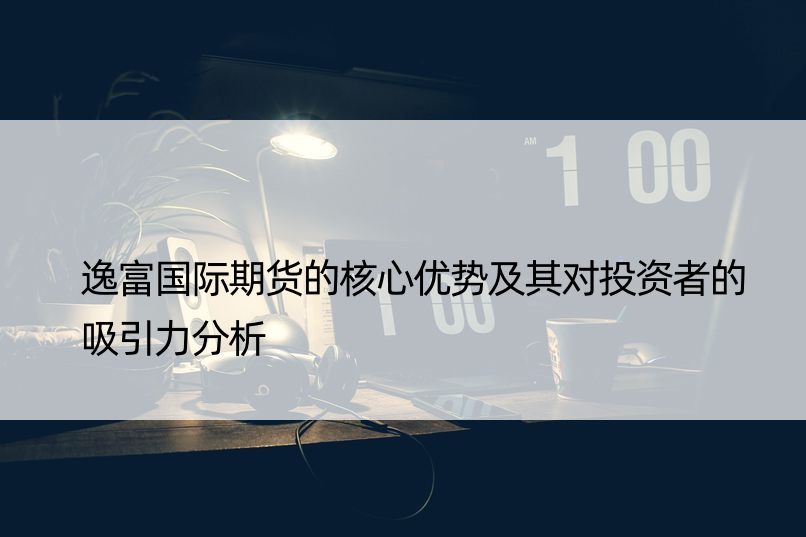 逸富国际期货的核心优势及其对投资者的吸引力分析