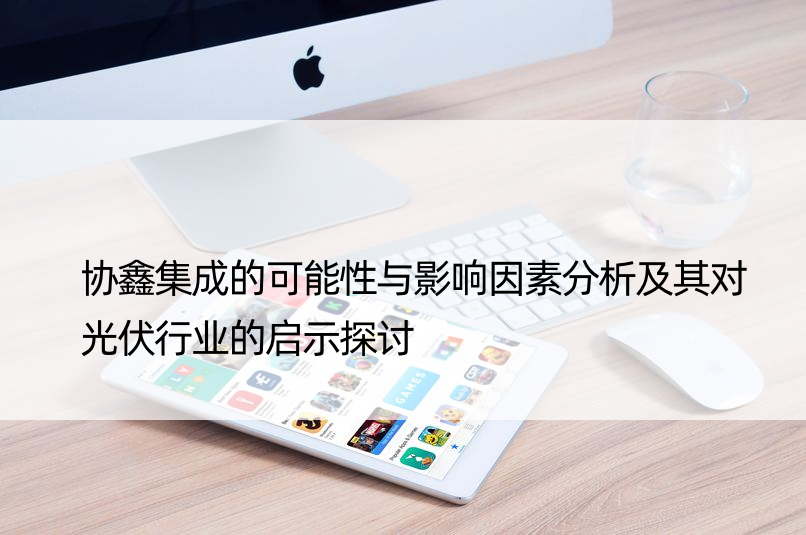 协鑫集成的可能性与影响因素分析及其对光伏行业的启示探讨